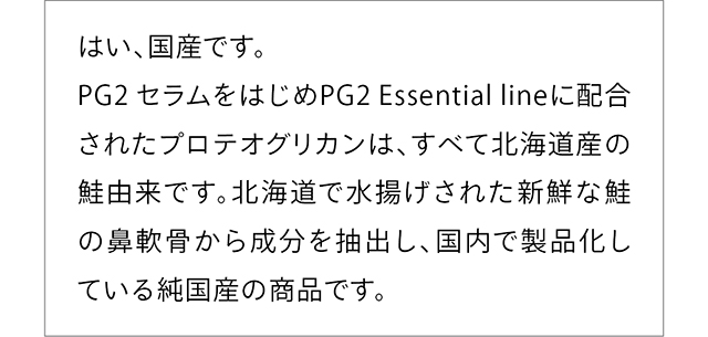 はい、国産です。PG2 セラムをはじめPG2 Essential lineに配合されたプロテオグリカンは、すべて北海道産の鮭由来です。北海道で水揚げされた新鮮な鮭の鼻軟骨から成分を抽出し、国内で製品化している純国産の商品です。