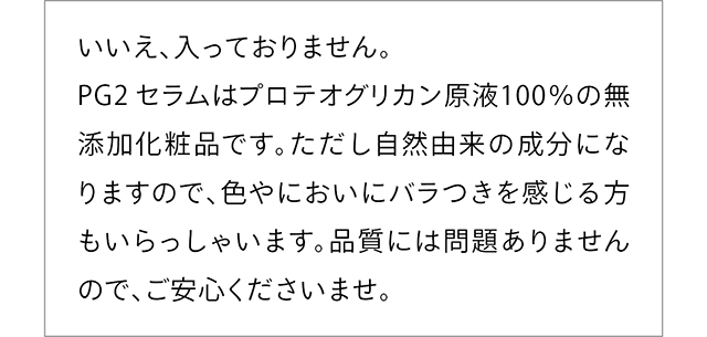 いいえ、入っておりません。PG2 セラムはプロテオグリカン原液100%の無添加化粧品です。ただし自然由来の成分になりますので、色やにおいにバラつきを感じる方もいらっしゃいます。品質には問題ありませんので、ご安心くださいませ。