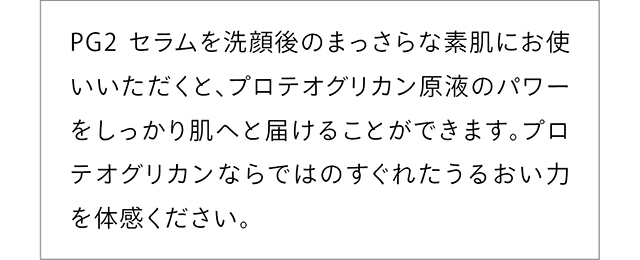 PG2 セラムを洗顔後のまっさらな素肌にお使いいただくと、プロテオグリカン原液のパワーをしっかり肌へと届けることができます。プロテオグリカンならではのすぐれたうるおい力を体感ください。