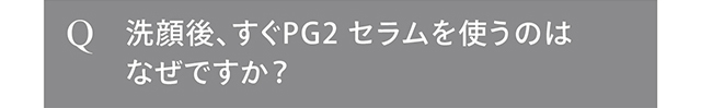 洗顔後、すぐPG2 セラムを使うのはなぜですか？